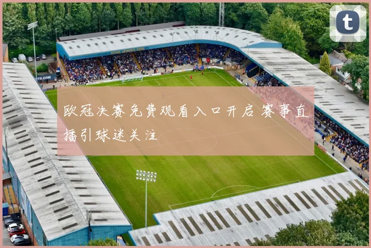 欧冠决赛免费观看入口开启 赛事直播引球迷关注