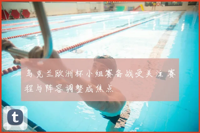 乌克兰欧洲杯小组赛备战受关注 赛程与阵容调整成焦点