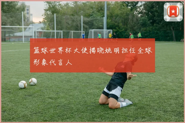 篮球世界杯大使揭晓姚明担任全球形象代言人