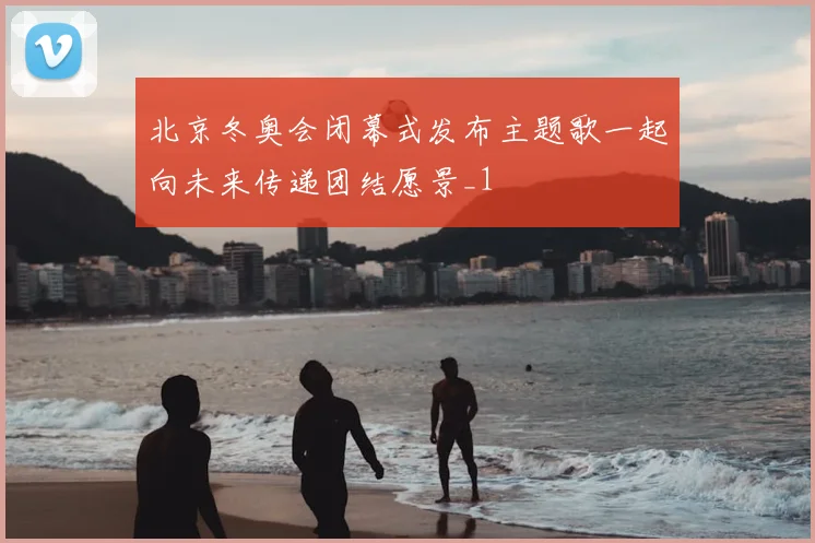 北京冬奥会闭幕式发布主题歌一起向未来传递团结愿景_1