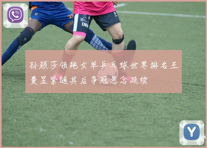 孙颖莎领跑女单乒乓球世界排名王曼昱紧随其后争冠悬念延续