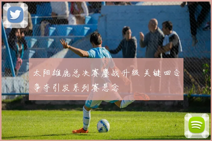 太阳雄鹿总决赛鏖战升级 关键回合争夺引发系列赛悬念