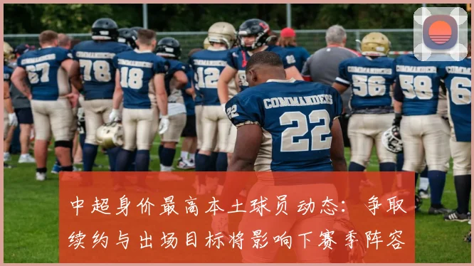 中超身价最高本土球员动态：争取续约与出场目标将影响下赛季阵容规划