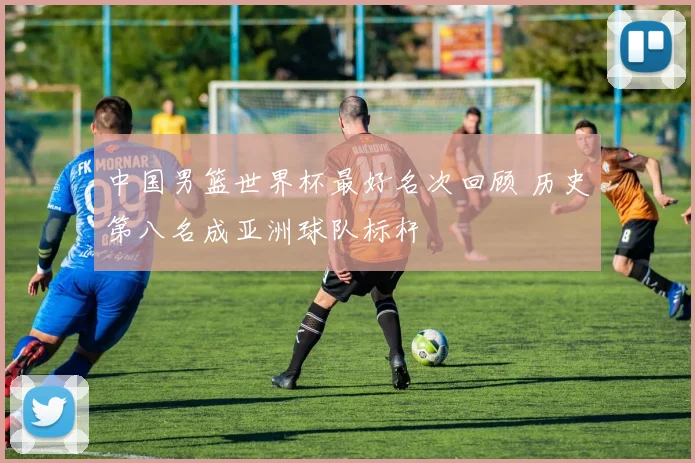 中国男篮世界杯最好名次回顾 历史第八名成亚洲球队标杆