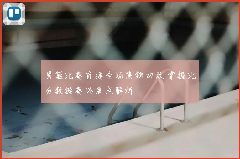 男篮比赛直播全场集锦回放 掌握比分数据赛况看点解析