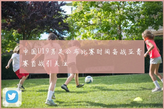 中国U19男足公布比赛时间备战亚青赛首战引关注
