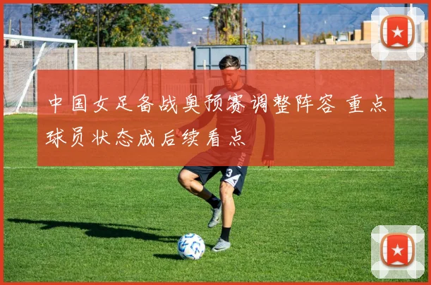中国女足备战奥预赛调整阵容 重点球员状态成后续看点