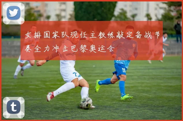 女排国家队现任主教练敲定备战节奏全力冲击巴黎奥运会