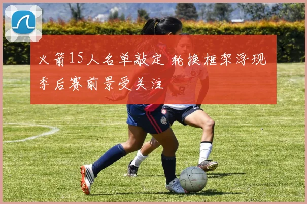 火箭15人名单敲定 轮换框架浮现 季后赛前景受关注