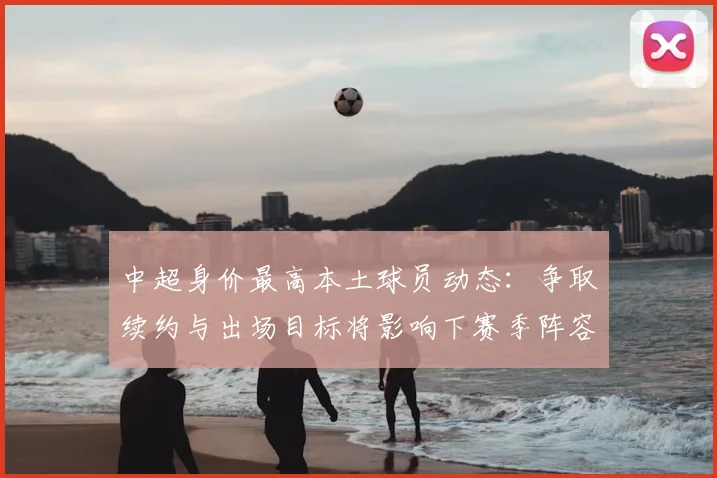 中超身价最高本土球员动态：争取续约与出场目标将影响下赛季阵容规划