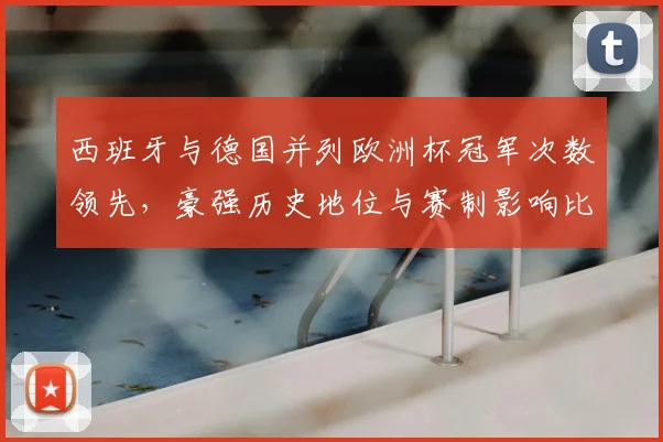 西班牙与德国并列欧洲杯冠军次数领先，豪强历史地位与赛制影响比较