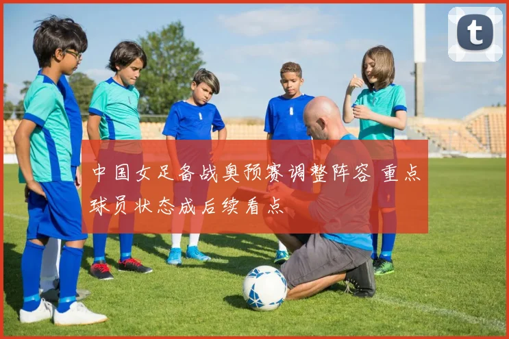 中国女足备战奥预赛调整阵容 重点球员状态成后续看点