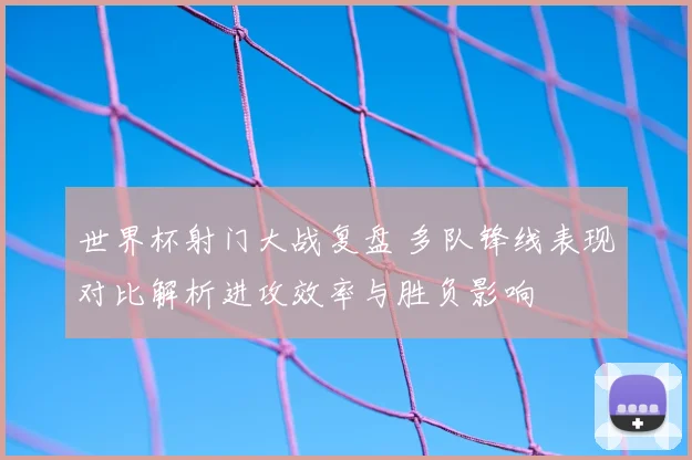 世界杯射门大战复盘 多队锋线表现对比解析进攻效率与胜负影响