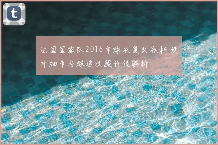 法国国家队2016年球衣复刻亮相 设计细节与球迷收藏价值解析