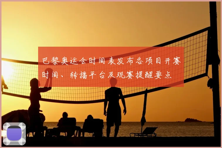 巴黎奥运会时间表发布各项目开赛时间、转播平台及观赛提醒要点