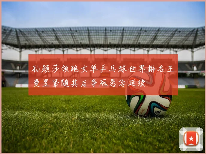 孙颖莎领跑女单乒乓球世界排名王曼昱紧随其后争冠悬念延续