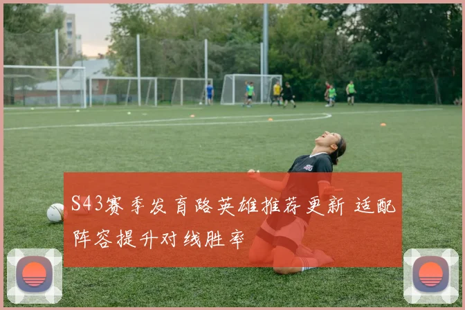 S43赛季发育路英雄推荐更新 适配阵容提升对线胜率