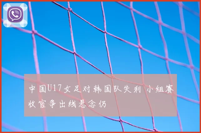 中国U17女足对韩国队失利 小组赛收官争出线悬念仍