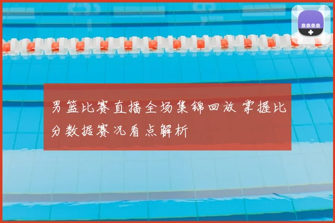 男篮比赛直播全场集锦回放 掌握比分数据赛况看点解析