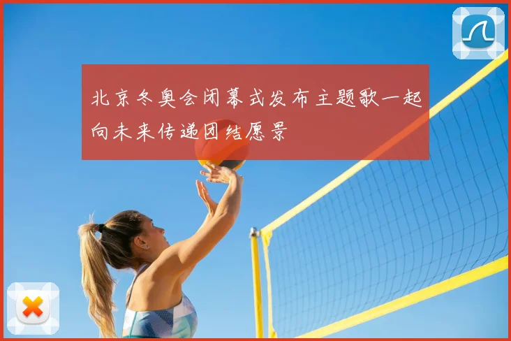 北京冬奥会闭幕式发布主题歌一起向未来传递团结愿景