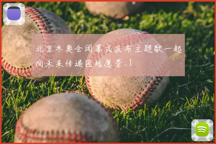 北京冬奥会闭幕式发布主题歌一起向未来传递团结愿景_1