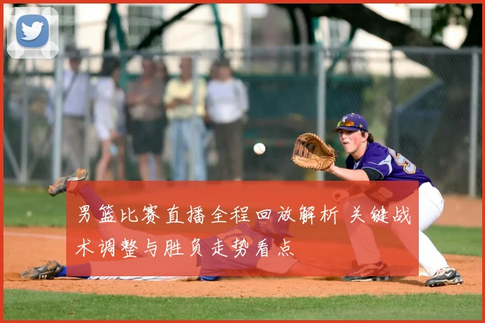 男篮比赛直播全程回放解析 关键战术调整与胜负走势看点