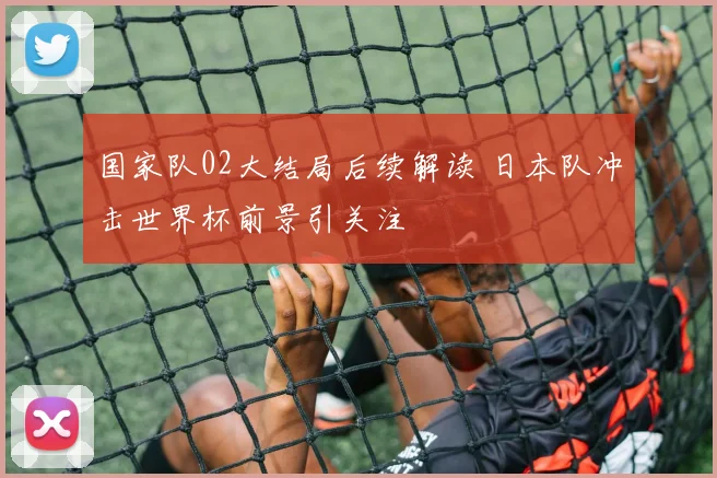 国家队02大结局后续解读 日本队冲击世界杯前景引关注