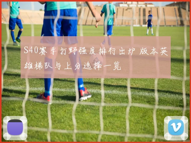 S40赛季打野强度排行出炉 版本英雄梯队与上分选择一览