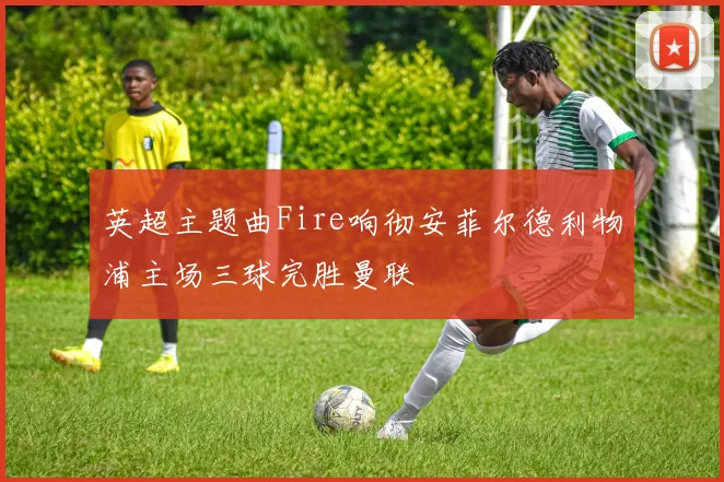 英超主题曲Fire响彻安菲尔德利物浦主场三球完胜曼联