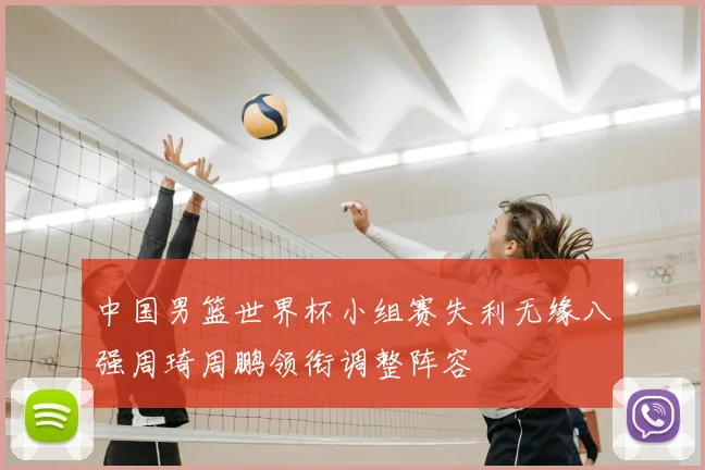 中国男篮世界杯小组赛失利无缘八强周琦周鹏领衔调整阵容