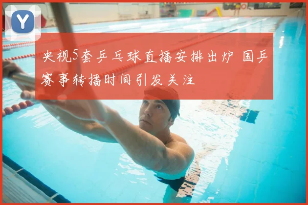 央视5套乒乓球直播安排出炉 国乒赛事转播时间引发关注