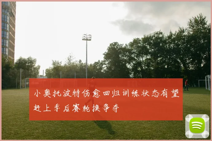 小奥托波特伤愈回归训练状态有望赶上季后赛轮换争夺