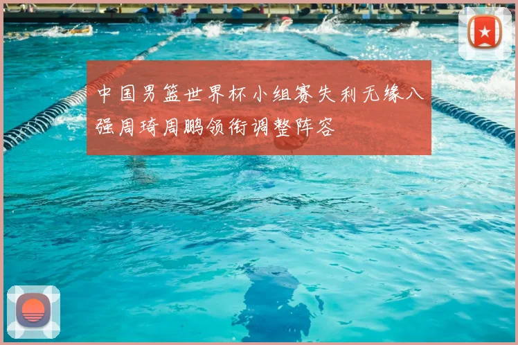 中国男篮世界杯小组赛失利无缘八强周琦周鹏领衔调整阵容