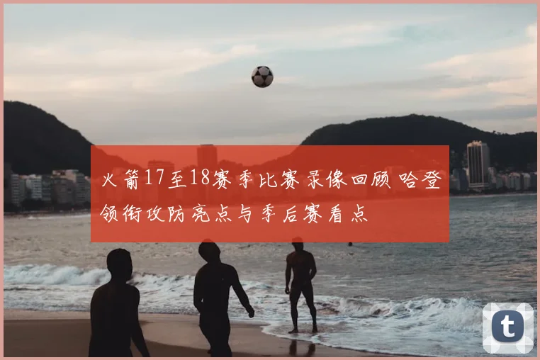 火箭17至18赛季比赛录像回顾 哈登领衔攻防亮点与季后赛看点