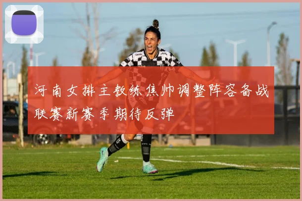河南女排主教练焦帅调整阵容备战联赛新赛季期待反弹