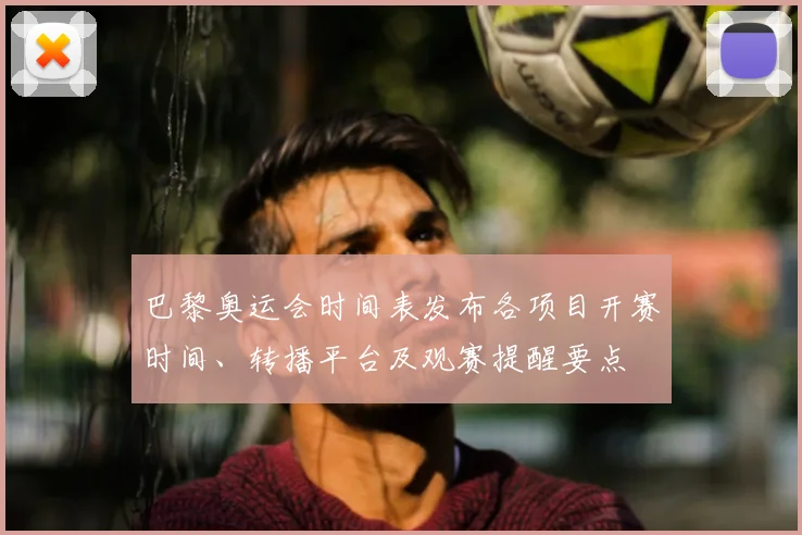 巴黎奥运会时间表发布各项目开赛时间、转播平台及观赛提醒要点