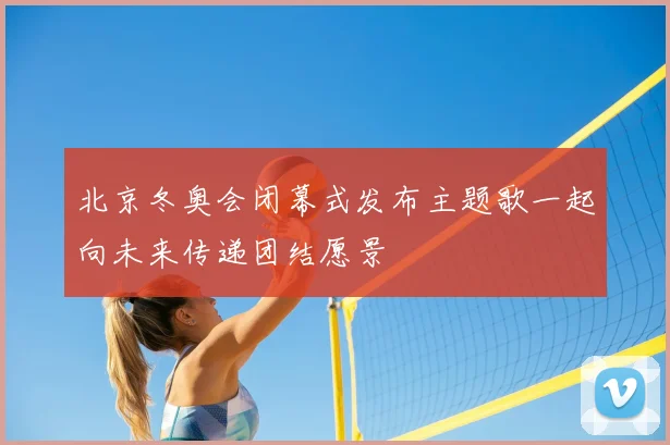北京冬奥会闭幕式发布主题歌一起向未来传递团结愿景