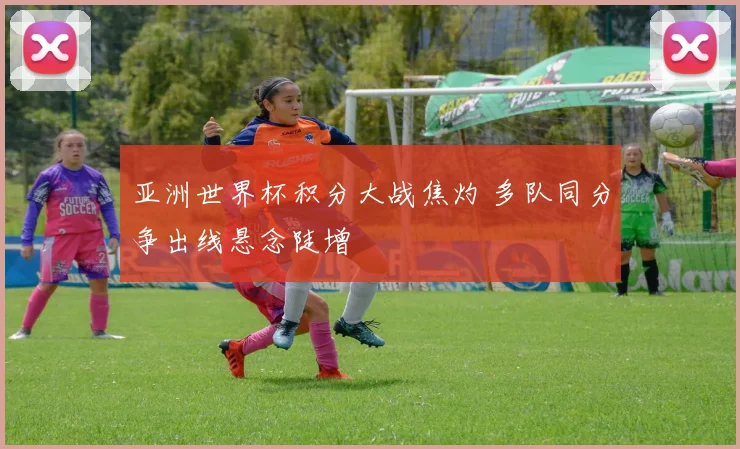 亚洲世界杯积分大战焦灼 多队同分争出线悬念陡增