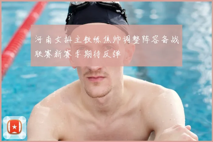 河南女排主教练焦帅调整阵容备战联赛新赛季期待反弹