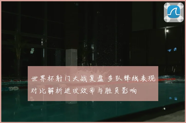 世界杯射门大战复盘 多队锋线表现对比解析进攻效率与胜负影响