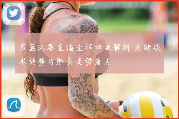 男篮比赛直播全程回放解析 关键战术调整与胜负走势看点