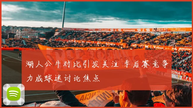湖人公牛对比引发关注 季后赛竞争力成球迷讨论焦点