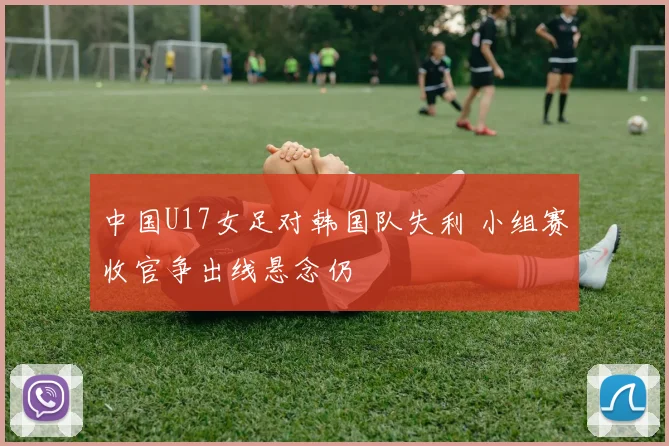 中国U17女足对韩国队失利 小组赛收官争出线悬念仍