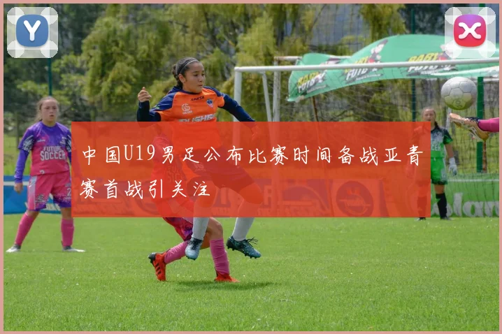 中国U19男足公布比赛时间备战亚青赛首战引关注