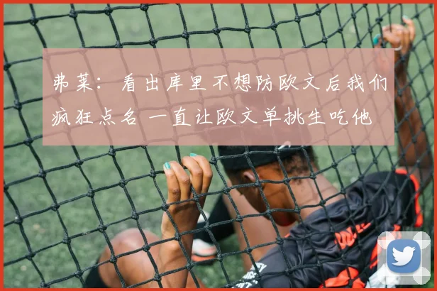 弗莱：看出库里不想防欧文后我们疯狂点名 一直让欧文单挑生吃他